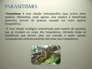 • Parasitismo é uma relação interespecífica (que ocorre entre
espécies diferentes), onde apenas uma espécie é beneficiada
(parasita), através do prejuízo causado em outra espécie
(hospedeiro).
• É uma relação ecológica caracterizada pela espécie de parasitas
que se instalam no corpo dos hospedeiros, retirando todas as
substâncias que servem para sua nutrição e assim causam
consequências variáveis podendo até matar seus hospedeiros.
 
