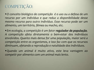 O conceito biológico de competição é o uso ou a defesa de um
recurso por um indivíduo e que reduz a disponibilidade desse
mesmo recurso para outro indivíduo. Esse recurso pode ser um
alimento, um território, fêmea ou macho, etc.
Em ecologia, a competição é um fator regulador de população.
A competição afeta diretamente o bem-estar dos indivíduos
envolvidos. Quanto mais densa for uma população, maior será a
competição entre os organismos, e isso faz com que os recursos
diminuam, afetando a reprodução e natalidade dos indivíduos.
Quando um animal é muito ativo, este leva vantagem ao
competir por alimento com um animal mais lento.
 