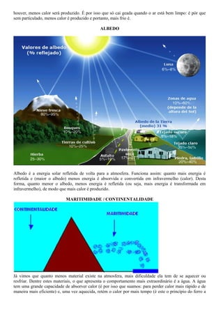 houver, menos calor será produzido. É por isso que só cai geada quando o ar está bem limpo: é pór que
sem particulado, menos calor é produzido e portanto, mais frio é.

                                              ALBEDO




Albedo é a energia solar refletida de volta para a atmosfera. Funciona assim: quanto mais energia é
refletida e (maior o albedo) menos energia é absorvida e convertida em infravermelho (calor). Desta
forma, quanto menor o albedo, menos energia é refletida (ou seja, mais energia é transformada em
infravermelho), de modo que mais calor é produzido.

                            MARITIMIDADE / CONTINENTALIDADE




Já vimos que quanto menos material existe na atmosfera, mais dificuldade ela tem de se aquecer ou
resfriar. Dentre estes materiais, o que apresenta o comportamento mais extraordinário é a água. A água
tem uma grande capacidade de absorver calor (é por isso que suamos: para perder calor mais rápido e de
maneira mais eficiente) e, uma vez aquecida, retém o calor por mais tempo (é este o princípio do ferro a
 