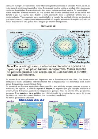 vapor, por exemplo). Evidentemente o mar libera uma grande quantidade de umidade. Assim, de dia, ela
rouba calor do continente, impedindo o clima de se aquecer muito e a noite, a umidade libera calor para o
continente, impedindo-o de se resfriar muito; isso reduz e muito a amplitude térmica. É a maritimidade.
Já nas áreas mais distantes do litoral, dá se o inverso: não havendo umidade no ar, ele se aquece mais
durante o dia e se resfria mais durante a noite, ampliando muito a amplitude térmica: isso é a
continentalidade. Vimos portanto que a maritimidade é a redução da amplitude térmica em função da
proximidade com o oceano enquanto a continentalidade diz respeito ao aumento da amplitude térmica em
função da ausência de uma grande massa de água que amenize a temperatura..

                                              MASSAS DE AR




As massas de ar são o elemento mais importante para a determinação de um clima. Elas levam as
condições de calor e umidade de onde se formaram para as regiões aonde vão, distribuindo assim o calor
gerado desigualmente na superfície da Terra.
As massas de ar têm uma nomenclatura bem específica: seus símbolos sempre começam com um m
minúsculo; em seguida as classifica quanto à origem, na segunda letra que é sempre maiúscula: P
(polares, frias); T (tropicais, quentes) ou; E (equatoriais, quentes e frias) e a terceiras letra, que classifica
as massas de ar quanto às características em: c (continentais) ou oceânicas (p, se vierem do oceano
Pacífico; a, se vierem do oceano Atlântico e; i, se vierem do oceano Índico).
As massas que atuam no Brasil são:
 