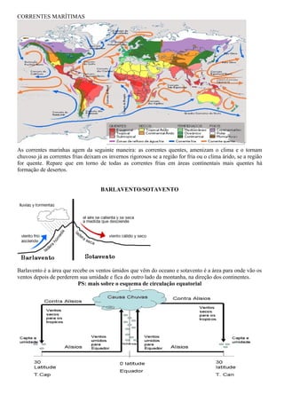 CORRENTES MARÍTIMAS




As correntes marinhas agem da seguinte maneira: as correntes quentes, amenizam o clima e o tornam
chuvoso já as correntes frias deixam os invernos rigorosos se a região for fria ou o clima árido, se a região
for quente. Repare que em torno de todas as correntes frias em áreas continentais mais quentes há
formação de desertos.


                                     BARLAVENTO/SOTAVENTO




Barlavento é a área que recebe os ventos úmidos que vêm do oceano e sotavento é a área para onde vão os
ventos depois de perderem sua umidade e fica do outro lado da montanha, na direção dos continentes.
                          PS: mais sobre o esquema de circulação equatorial
 