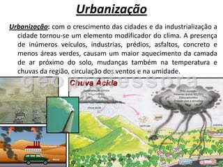 Urbanização
Urbanização: com o crescimento das cidades e da industrialização a
  cidade tornou-se um elemento modificador do clima. A presença
  de inúmeros veículos, industrias, prédios, asfaltos, concreto e
  menos áreas verdes, causam um maior aquecimento da camada
  de ar próximo do solo, mudanças também na temperatura e
  chuvas da região, circulação dos ventos e na umidade.
 
