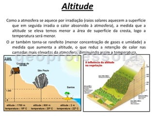 Altitude
Como a atmosfera se aquece por irradiação (raios solares aquecem a superfície
   que em seguida irradia o calor absorvido à atmosfera), a medida que a
   altitude se eleva temos menor a área de superfície da crosta, logo a
   temperatura será menor.
O ar também torna-se rarefeito (menor concentração de gases e umidade) a
   medida que aumenta a altitude, o que reduz a retenção de calor nas
   camadas mais elevadas da atmosfera, diminuindo assim a temperatura.
 