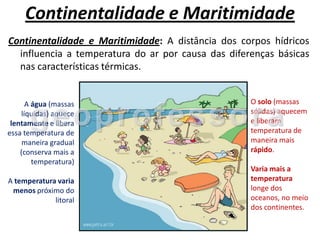 Continentalidade e Maritimidade
Continentalidade e Maritimidade: A distância dos corpos hídricos
  influencia a temperatura do ar por causa das diferenças básicas
  nas características térmicas.


      A água (massas                                O solo (massas
    líquidas) aquece                                sólidas) aquecem
 lentamente e libera                                e liberam
essa temperatura de                                 temperatura de
     maneira gradual                                maneira mais
    (conserva mais a                                rápido.
        temperatura)
                                                    Varia mais a
A temperatura varia                                 temperatura
 menos próximo do                                   longe dos
             litoral                                oceanos, no meio
                                                    dos continentes.
 
