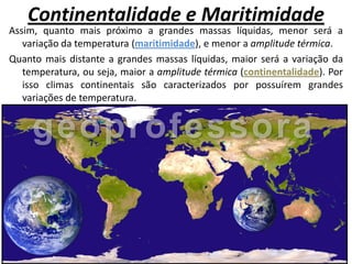 Continentalidade e Maritimidade
Assim, quanto mais próximo a grandes massas líquidas, menor será a
   variação da temperatura (maritimidade), e menor a amplitude térmica.
Quanto mais distante a grandes massas líquidas, maior será a variação da
   temperatura, ou seja, maior a amplitude térmica (continentalidade). Por
   isso climas continentais são caracterizados por possuírem grandes
   variações de temperatura.
 