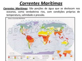 Correntes Marítimas
Correntes Marítimas: São porções de água que se deslocam nos
  oceanos, como verdadeiros rios, com condições próprias de
  temperatura, salinidade e pressão.
 