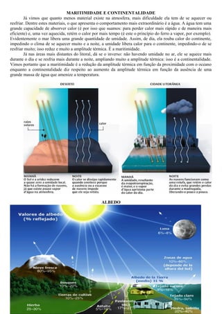 MARITIMIDADE E CONTINENTALIDADE
Já vimos que quanto menos material existe na atmosfera, mais dificuldade ela tem de se aquecer ou
resfriar. Dentre estes materiais, o que apresenta o comportamento mais extraordinário é a água. A água tem uma
grande capacidade de absorver calor (é por isso que suamos: para perder calor mais rápido e de maneira mais
eficiente) e, uma vez aquecida, retém o calor por mais tempo (é este o princípio do ferro a vapor, por exemplo).
Evidentemente o mar libera uma grande quantidade de umidade. Assim, de dia, ela rouba calor do continente,
impedindo o clima de se aquecer muito e a noite, a umidade libera calor para o continente, impedindo-o de se
resfriar muito; isso reduz e muito a amplitude térmica. É a maritimidade.
Já nas áreas mais distantes do litoral, dá se o inverso: não havendo umidade no ar, ele se aquece mais
durante o dia e se resfria mais durante a noite, ampliando muito a amplitude térmica: isso é a continentalidade.
Vimos portanto que a maritimidade é a redução da amplitude térmica em função da proximidade com o oceano
enquanto a continentalidade diz respeito ao aumento da amplitude térmica em função da ausência de uma
grande massa de água que amenize a temperatura.
ALBEDO
 