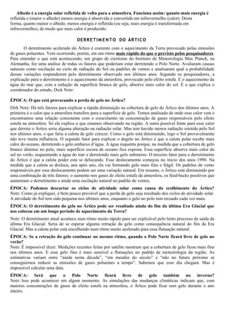 Albedo é a energia solar refletida de volta para a atmosfera. Funciona assim: quanto mais energia é
refletida e (maior o albedo) menos energia é absorvida e convertida em infravermelho (calor). Desta
forma, quanto menor o albedo, menos energia é refletida (ou seja, mais energia é transformada em
infravermelho), de modo que mais calor é produzido.
DERRETIMENTO DO ÁRTICO
O derretimento acelerado do Ártico é coerente com o aquecimento da Terra provocado pelas emissões
de gases poluentes. Vem ocorrendo, porém, em um ritmo mais rápido do que o previsto pelos pesquisadores.
Para entender o que está acontecendo, um grupo de cientistas do Instituto de Meteorologia Max Planck, na
Alemanha, fez uma análise de todas os fatores que poderiam estar derretendo o Polo Norte. Avaliaram causas
naturais como oscilação no ciclo de radiação do Sol ou padrões de ventos e analisaram qual a probabilidade
dessas variações responderem pelo derretimento observado nos últimos anos. Segundo os pesquisadores, a
explicação para o derretimento é o aquecimento da atmosfera, provocado pelo efeito estufa. E o aquecimento da
água do mar que, com a redução da superfície branca de gelo, absorve mais calor do sol. É o que explica o
coordenador do estudo, Dick Notz:
ÉPOCA: O que está provocando a perda de gelo no Ártico?
Dirk Notz: Há três fatores para explicar a rápida diminuição na cobertura de gelo do Ártico dos últimos anos. A
primeira é o calor que a atmosfera transfere para a superfície de gelo. Temos analisado de onde esse calor vem e
encontramos uma relação consistente com o crescimento na concentração de gases responsáveis pelo efeito
estufa na atmosfera. Só ela explica o que estamos observando na região. A outra possível fonte para esse calor
que derrete o Ártico seria alguma alteração na radiação solar. Mas tem havido menos radiação emitida pelo Sol
nos últimos anos, o que faria a calota de gelo crescer. Como o gelo está diminuindo, logo o Sol provavelmente
não teve muita influência. O segundo fator para explicar o degelo no Ártico é que a calota polar recebe mais
calor do oceano, derretendo o gelo embaixo d’água. A água esquenta porque, na medida que a cobertura de gelo
branco diminui no polo, mais superfície escura de oceano fica exposta. Essa superfície absorve mais calor do
sol no verão, esquentando a água do mar e derretendo mais gelo submerso. O terceiro fator para o derretimento
do Ártico é que a calota poder está se delocando. Esse deslocamento começou no ínicio dos anos 1990. Na
medida que a calota se desloca, ano após ano, ela vai formando gelo mais fino e frágil. Os padrões de vento
responsáveis por esse deslocamento podem ser uma variação natural. Em resumo, o Ártico está diminuindo por
uma combinação de três fatores: o aumento nos gases de efeito estufa da atmosfera, os feed-backs positivos que
aumentam o derretimento e ainda uma oscilação natural no padrão de ventos.
ÉPOCA: Podemos descartar os ciclos de atividade solar como causa do ecolhimento do Ártico?
Notz: Como já expliquei, é bem pouco provável que a perda de gelo seja resultado dos ciclos de atividade solar.
A atividade do Sol tem sido pequena nos últimos anos, enquanto o gelo no polo tem recuado cada vez mais.
ÉPOCA: O derretimento do gelo no Ártico pode ser resultado ainda do fim da última Era Glacial que
nos colocou em um longo período de aquecimento da Terra?
Notz: O derretimento atual acontece num ritmo muito rápido para ser explicável pelo lento processo de saída da
última Era Glacial. Seria de se esperar alguma retração do gelo como consequência natural do fim da Era
Glacial. Mas a calota polar está encolhendo num ritmo muito acelerado para essa flutuação natural.
ÉPOCA: Se a retração do gelo continuar no mesmo ritmo, quando o Polo Norte ficará livre de gelo no
verão?
Notz: É impossível dizer. Medições recentes feitas por satélite mostram que a cobertura de gelo ficou mais fina
nos últimos anos. E esse gelo fino é mais sensível a flutuações no padrão de meteorologia da região. As
estimativas variam entre “ainda nesta década”, “em meados do século” e “não no futuro próximo se
conseguirmos reduzir as emissões de gases poluentes a tempo”. Sabemos que esse dia chegará. Mas é
impossível calcular uma data.
ÉPOCA: Será que o Polo Norte ficará livre de gelo também no inverno?
Notz: Isso pode acontecer em algum momento. As simulações das mudanças climáticas indicam que, com
maiores concentrações de gases de efeito estufa na atmosfera, o Ártico pode ficar sem gelo durante o ano
inteiro.
 