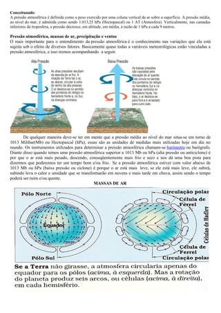 Conceituando:
A pressão atmosférica é definida como o peso exercido por uma coluna vertical de ar sobre a superfície. A pressão média,
ao nível do mar, é admitida como sendo 1.013,25 hPa (Hectopascal) ou 1 AT (Atmosfera). Verticalmente, nas camadas
inferiores da troposfera, a pressão decresce, em altitude, em média, à razão de 1 hPa a cada 9 metros.
Pressão atmosférica, massas de ar, precipitação e ventos
O mais importante para o entendimento da pressão atmosférica é o conhecimento nas variações que ela está
sujeita sob o efeito de diversos fatores. Basicamente quase todas a variáveis meteorológicas estão vinculadas a
pressão atmosférica, e isso iremos acompanhando a seguir.
De qualquer maneira deve-se ter em mente que a pressão média ao nível do mar situa-se em torno de
1013 Milibar(Mb) ou Hectopascal (hPa), essas são as unidades de medidas mais utilizadas hoje em dia no
mundo. Os instrumentos utilizados para determinar a pressão atmosférica chamam-se barômetro ou barógrafo.
Diante disso quando temos uma pressão atmosférica superior a 1013 Mb ou hPa (alta pressão ou anticiclone) é
por que o ar está mais pesado, descendo, conseqüentemente mais frio e seco e nos dá uma boa pista para
dizermos que poderemos ter um tempo bom e/ou frio. Se a pressão atmosférica estiver com valor abaixo de
1013 Mb ou hPa (baixa pressão ou ciclone) é porque o ar está mais leve, se ele está mais leve, ele subirá,
subindo leva o calor e umidade que se transformarão em nuvens e mais tarde em chuva, assim sendo o tempo
poderá ser ruim e/ou quente.
MASSAS DE AR
 