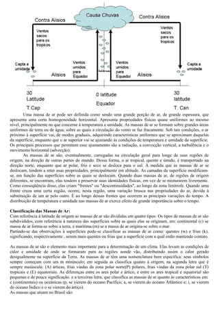 Uma massa de ar pode ser definida como sendo uma grande porção de ar, de grande espessura, que
apresenta uma certa homogeneidade horizontal. Apresenta propriedades físicas quase uniformes ao mesmo
nível, principalmente no que concerne à temperatura e umidade. As massas de ar se formam sobre grandes áreas
uniformes de terra ou de água, sobre as quais a circulação do vento se faz fracamente. Sob tais condições, o ar
próximo à superfície vai, de modos graduais, adquirindo características uniformes que se aproximam daquelas
da superfície, enquanto que o ar superior vai se ajustando às condições de temperatura e umidade da superfície.
Os principais processos que permitem esse ajustamento são a radiação, a convecção vertical, a turbulência e o
movimento horizontal (advecção).
As massas de ar são, eventualmente, carregadas na circulação geral para longe de suas regiões de
origem, na direção de outras partes do mundo. Dessa forma, o ar tropical, quente e úmido, é transportado na
direção norte, enquanto que ar polar, frio e seco se desloca para o sul. À medida que as massas de ar se
deslocam, tendem a reter usas propriedades, principalmente em altitude. As camadas da superfície modificam-
se, em função das superfícies sobre as quais se deslocam. Quando duas massas de ar, de regiões de origem
diferentes, se encontram, elas tendem a preservar suas identidades físicas, em vez de se misturarem livremente.
Como conseqüência disso, elas criam "frentes" ou "descontinuidades", ao longo da zona limítrofe. Quando uma
frente cruza uma certa região, ocorre, nesta região, uma variação brusca nas propriedades do ar, devida à
substituição de um ar pelo outro. É ao longo dessas frentes que ocorrem as principais variações do tempo. A
distribuição de temperatura e umidade nas massas de ar exerce efeito de grande importância sobre o tempo.
Classificação das Massas de Ar:
Com referência à latitude de origem as massas de ar são divididas em quatro tipos: Os tipos de massas de ar são
subdivididos, com referência à natureza das superfícies sobre as quais elas se originam, em: continental (c) se
massa de ar forma-se sobre a terra, e marítima (m) se a massa de ar origina-se sobre o mar.
Partindo-se das observações à superfícies pode-se classificar as massas de ar como: quentes (w) e frias (k),
significando, respectivamente , serem mais quentes ou frias que a superfície com a qual estão mantendo contato.
As massas de ar são o elemento mais importante para a determinação de um clima. Elas levam as condições de
calor e umidade de onde se formaram para as regiões aonde vão, distribuindo assim o calor gerado
desigualmente na superfície da Terra. As massas de ar têm uma nomenclatura bem específica: seus símbolos
sempre começam com um m minúsculo; em seguida as classifica quanto à origem, na segunda letra que é
sempre maiúscula: (A) árticas, frias vindas da zona polar norte(P) polares, frias vindas da zona polar sul (T)
tropicais e (E) equatoriais. As diferenças entre os ares polar e ártico, e entre os ares tropical e equatorial são
pequenas e de pouca significação. e a terceiras letra, que classifica as massas de ar quanto às características em:
c (continentais) ou oceânicas (p, se vierem do oceano Pacífico; a, se vierem do oceano Atlântico e; i, se vierem
do oceano Índico e o se vierem do ártico).
As massas que atuam no Brasil são:
 
