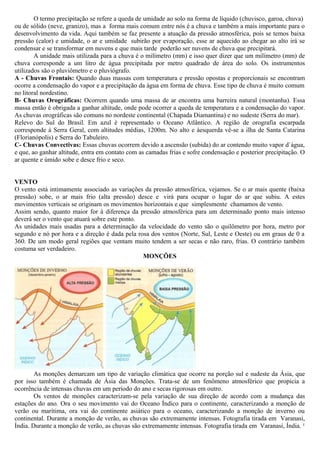 O termo precipitação se refere a queda de umidade ao solo na forma de líquido (chuvisco, garoa, chuva)
ou de sólido (neve, granizo), mas a forma mais comum entre nós é a chuva e também a mais importante para o
desenvolvimento da vida. Aqui também se faz presente a atuação da pressão atmosférica, pois se temos baixa
pressão (calor) e umidade, o ar e umidade subirão por evaporação, esse ar aquecido ao chegar ao alto irá se
condensar e se transformar em nuvens e que mais tarde poderão ser nuvens de chuva que precipitará.
A unidade mais utilizada para a chuva é o milímetro (mm) e isso quer dizer que um milímetro (mm) de
chuva corresponde a um litro de água precipitada por metro quadrado de área do solo. Os instrumentos
utilizados são o pluviômetro e o pluviógrafo.
A - Chuvas Frontais: Quando duas massas com temperatura e pressão opostas e proporcionais se encontram
ocorre a condensação do vapor e a precipitação da água em forma de chuva. Esse tipo de chuva é muito comum
no litoral nordestino.
B- Chuvas Orográficas: Ocorrem quando uma massa de ar encontra uma barreira natural (montanha). Essa
massa então é obrigada a ganhar altitude, onde pode ocorrer a queda de temperatura e a condensação do vapor.
As chuvas orográficas são comuns no nordeste continental (Chapada Diamantina) e no sudeste (Serra do mar).
Relevo do Sul do Brasil. Em azul é representado o Oceano Atlântico. A região de orografia escarpada
corresponde à Serra Geral, com altitudes médias, 1200m. No alto e àesquerda vê-se a ilha de Santa Catarina
(Florianópolis) e Serra do Tabuleiro.
C- Chuvas Convectivas: Essas chuvas ocorrem devido a ascensão (subida) do ar contendo muito vapor d`água,
e que, ao ganhar altitude, entra em contato com as camadas frias e sofre condensação e posterior precipitação. O
ar quente e úmido sobe e desce frio e seco.
VENTO
O vento está intimamente associado as variações da pressão atmosférica, vejamos. Se o ar mais quente (baixa
pressão) sobe, o ar mais frio (alta pressão) desce e virá para ocupar o lugar do ar que subiu. A estes
movimentos verticais se originam os movimentos horizontais e que simplesmente chamamos de vento.
Assim sendo, quanto maior for à diferença da pressão atmosférica para um determinado ponto mais intenso
deverá ser o vento que atuará sobre este ponto.
As unidades mais usadas para a determinação da velocidade do vento são o quilômetro por hora, metro por
segundo e nó por hora e a direção é dada pela rosa dos ventos (Norte, Sul, Leste e Oeste) ou em graus de 0 a
360. De um modo geral regiões que ventam muito tendem a ser secas e não raro, frias. O contrário também
costuma ser verdadeiro.
MONÇÕES
As monções demarcam um tipo de variação climática que ocorre na porção sul e sudeste da Ásia, que
por isso também é chamada de Ásia das Monções. Trata-se de um fenômeno atmosférico que propicia a
ocorrência de intensas chuvas em um período do ano e secas rigorosas em outro.
Os ventos de monções caracterizam-se pela variação de sua direção de acordo com a mudança das
estações do ano. Ora o seu movimento vai do Oceano Índico para o continente, caracterizando a monção de
verão ou marítima, ora vai do continente asiático para o oceano, caracterizando a monção de inverno ou
continental. Durante a monção de verão, as chuvas são extremamente intensas. Fotografia tirada em Varanasi,
Índia. Durante a monção de verão, as chuvas são extremamente intensas. Fotografia tirada em Varanasi, Índia. ¹
 