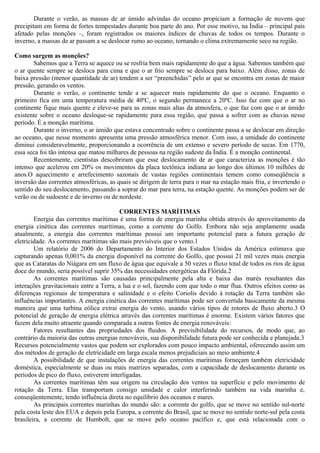 Durante o verão, as massas de ar úmido advindas do oceano propiciam a formação de nuvens que
precipitam em forma de fortes tempestades durante boa parte do ano. Por esse motivo, na Índia – principal país
afetado pelas monções –, foram registrados os maiores índices de chuvas de todos os tempos. Durante o
inverno, a massas de ar passam a se deslocar rumo ao oceano, tornando o clima extremamente seco na região.
Como surgem as monções?
Sabemos que a Terra se aquece ou se resfria bem mais rapidamente do que a água. Sabemos também que
o ar quente sempre se desloca para cima e que o ar frio sempre se desloca para baixo. Além disso, zonas de
baixa pressão (menor quantidade de ar) tendem a ser “preenchidas” pelo ar que se encontra em zonas de maior
pressão, gerando os ventos.
Durante o verão, o continente tende a se aquecer mais rapidamente do que o oceano. Enquanto o
primeiro fica em uma temperatura média de 40ºC, o segundo permanece a 20ºC. Isso faz com que o ar no
continente fique mais quente e eleve-se para as zonas mais altas da atmosfera, o que faz com que o ar úmido
existente sobre o oceano desloque-se rapidamente para essa região, que passa a sofrer com as chuvas nesse
período. É a monção marítima.
Durante o inverno, o ar úmido que estava concentrado sobre o continente passa a se deslocar em direção
ao oceano, que nesse momento apresenta uma pressão atmosférica menor. Com isso, a umidade do continente
diminui consideravelmente, proporcionando a ocorrência de um extenso e severo período de secas. Em 1770,
essa seca foi tão intensa que matou milhares de pessoas na região sudeste da Índia. É a monção continental.
Recentemente, cientistas descobriram que esse deslocamento de ar que caracteriza as monções é tão
intenso que acelerou em 20% os movimentos da placa tectônica indiana ao longo dos últimos 10 milhões de
anos.O aquecimento e arrefecimento sazonais de vastas regiões continentais temem como conseqüência a
inversão das correntes atmosféricas, as quais se dirigem de terra para o mar na estação mais fria, e invertendo o
sentido do seu deslocamento, passando a soprar do mar para terra, na estação quente. As monções podem ser de
verão ou de sudoeste e de inverno ou de nordeste.
CORRENTES MARÍTIMAS
Energia das correntes marítimas é uma forma de energia marinha obtida através do aproveitamento da
energia cinética das correntes marítimas, como a corrente do Golfo. Embora não seja amplamente usada
atualmente, a energia das correntes marítimas possui um importante potencial para a futura geração de
eletricidade. As correntes marítimas são mais previsíveis que o vento.1
Um relatório de 2006 do Departamento do Interior dos Estados Unidos da América estimava que
capturando apenas 0,001% da energia disponível na corrente do Golfo, que possui 21 mil vezes mais energia
que as Cataratas do Niágara em um fluxo de água que equivale a 50 vezes o fluxo total de todos os rios de água
doce do mundo, seria possível suprir 35% das necessidades energéticas da Flórida.2
As correntes marítimas são causadas principalmente pela alta e baixa das marés resultantes das
interações gravitacionais entre a Terra, a lua e o sol, fazendo com que todo o mar flua. Outros efeitos como as
diferenças regionais de temperatura e salinidade e o efeito Coriolis devido à rotação da Terra também são
influências importantes. A energia cinética das correntes marítimas pode ser convertida basicamente da mesma
maneira que uma turbina eólica extrai energia do vento, usando vários tipos de rotores de fluxo aberto.3 O
potencial de geração de energia elétrica através das correntes marítimas é enorme. Existem vários fatores que
fazem dela muito atraente quando comparada a outras fontes de energia renováveis:
Fatores resultantes das propriedades dos fluidos. A previsibilidade do recursos, de modo que, ao
contrário da maioria das outras energias renováveis, sua disponibilidade futura pode ser conhecida e planejada.3
Recursos potencialmente vastos que podem ser explorados com pouco impacto ambiental, oferecendo assim um
dos métodos de geração de eletricidade em larga escala menos prejudiciais ao meio ambiente.4
A possibilidade de que instalações de energia das correntes marítimas forneçam também eletricidade
doméstica, especialmente se duas ou mais matrizes separadas, com a capacidade de deslocamento durante os
períodos de pico do fluxo, estiverem interligadas.
As correntes marítimas têm sua origem na circulação dos ventos na superfície e pelo movimento de
rotação da Terra. Elas transportam consigo umidade e calor interferindo também na vida marinha e,
conseqüentemente, tendo influência direta no equilíbrio dos oceanos e mares.
As principais correntes marinhas do mundo são: a corrente do golfo, que se move no sentido sul-norte
pela costa leste dos EUA e depois pela Europa, a corrente do Brasil, que se move no sentido norte-sul pela costa
brasileira, a corrente de Humbolt, que se move pelo oceano pacífico e, que está relacionada com o
 