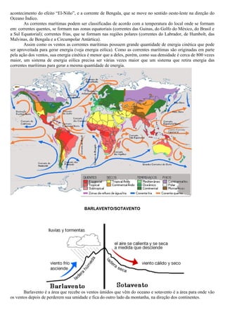 acontecimento do efeito “El-Niño”, e a corrente de Bengala, que se move no sentido oeste-leste na direção do
Oceano Índico.
As correntes marítimas podem ser classificadas de acordo com a temperatura do local onde se formam
em: correntes quentes, se formam nas zonas equatoriais (correntes das Guinas, do Golfo do México, do Brasil e
a Sul Equatorial); correntes frias, que se formam nas regiões polares (correntes do Labrador, de Humbolt, das
Malvinas, de Bengala e a Circumpolar Antártica).
Assim como os ventos as correntes marítimas possuem grande quantidade de energia cinética que pode
ser aproveitada para gerar energia (veja energia eólica). Como as correntes marítimas são originadas em parte
pela ação dos ventos, sua energia cinética é menor que a deles, porém, como sua densidade é cerca de 800 vezes
maior, um sistema de energia eólica precisa ser várias vezes maior que um sistema que retira energia das
correntes marítimas para gerar a mesma quantidade de energia.
BARLAVENTO/SOTAVENTO
Barlavento é a área que recebe os ventos úmidos que vêm do oceano e sotavento é a área para onde vão
os ventos depois de perderem sua umidade e fica do outro lado da montanha, na direção dos continentes.
 