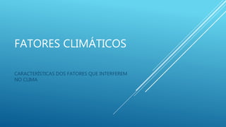 FATORES CLIMÁTICOS
CARACTERÍSTICAS DOS FATORES QUE INTERFEREM
NO CLIMA
 