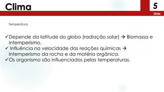 5
Slide
Clima
Depende da latitude do globo (radiação solar)  Biomassa e
intemperismo.
 Influência na velocidade das reações químicas 
Intemperismo da rocha e da matéria orgânica.
Os organismo são influenciados pelas temperaturas.
Temperatura
 