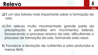 5
Slide
Relevo
 E um dos fatores mais importante sobre a formação do
solo.
A) Em relevos muito movimentado grande parte da
precipitação e perdido em movimentos laterais,
favorecendo o processo erosivo do solo, dificultando o
processo de formação do solo, formando solos rasos.
B) Favorece a lixiviação de nutrientes e solos profundos e
menos fértil.
 