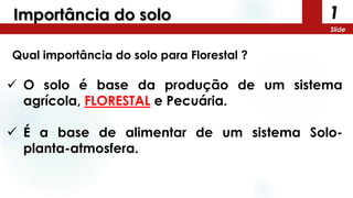 1
Slide
Importância do solo
Qual importância do solo para Florestal ?
 O solo é base da produção de um sistema
agrícola, FLORESTAL e Pecuária.
 É a base de alimentar de um sistema Solo-
planta-atmosfera.
 