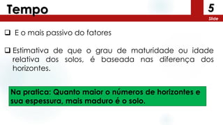 5
Slide
Tempo
 E o mais passivo do fatores
 Estimativa de que o grau de maturidade ou idade
relativa dos solos, é baseada nas diferença dos
horizontes.
Na pratica: Quanto maior o números de horizontes e
sua espessura, mais maduro é o solo.
 