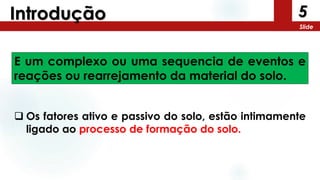 5
Slide
Introdução
E um complexo ou uma sequencia de eventos e
reações ou rearrejamento da material do solo.
 Os fatores ativo e passivo do solo, estão intimamente
ligado ao processo de formação do solo.
 