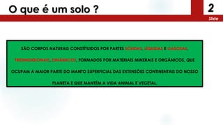 2
Slide
O que é um solo ?
SÃO CORPOS NATURAIS CONSTÍTUIDOS POR PARTES SÓLIDAS, LÍQUIDAS E GASOSAS,
TRIDIMENSIONAIS, DINÂMICOS, FORMADOS POR MATERIAIS MINERAIS E ORGÂNICOS, QUE
OCUPAM A MAIOR PARTE DO MANTO SUPERFICIAL DAS EXTENSÕES CONTINENTAIS DO NOSSO
PLANETA E QUE MANTÉM A VIDA ANIMAL E VEGETAL.
 
