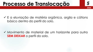5
Slide
Processo de Translocação
 E a eluviação de matéria orgânica, argila e cátions
básico dentro do perfil do solo.
 Movimento de material de um horizonte para outro
SEM DEIXAR o perfil do solo.
 
