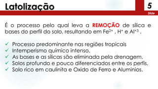 5
Slide
Latolização
É o processo pelo qual leva a REMOÇÃO de sílica e
bases do perfil do solo, resultando em Fe2+ , H+ e Al+3 .
 Processo predominante nas regiões tropicais
 Intemperismo químico intenso.
 As bases e as sílicas são eliminada pela drenagem.
 Solos profundo e pouco diferenciados entre os perfis.
 Solo rico em caulinita e Oxido de Ferro e Aluminios.
 