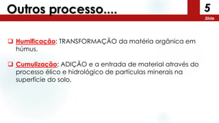 5
Slide
Outros processo....
 Humificação: TRANSFORMAÇÃO da matéria orgânica em
húmus.
 Cumulização: ADIÇÃO e a entrada de material através do
processo élico e hidrológico de partículas minerais na
superfície do solo.
 