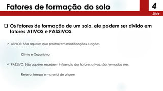 4
Slide
Fatores de formação do solo
 Os fatores de formação de um solo, ele podem ser divido em
fatores ATIVOS e PASSIVOS.
 ATIVOS: São aqueles que promovem modificações e ações.
Clima e Organismo
 PASSIVO: São aqueles recebem influencia dos fatores ativos, são formados eles:
Relevo, tempo e material de origem
 