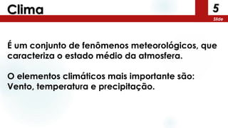 5
Slide
Clima
É um conjunto de fenômenos meteorológicos, que
caracteriza o estado médio da atmosfera.
O elementos climáticos mais importante são:
Vento, temperatura e precipitação.
 