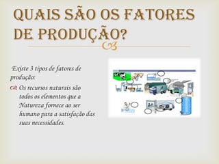 Quais são os fatores
 de produção?
           
Existe 3 tipos de fatores de
produção:
 Os recursos naturais são
   todos os elementos que a
   Natureza fornece ao ser
   humano para a satisfação das
   suas necessidades.
 