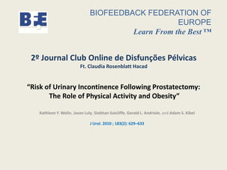 “Risk of Urinary Incontinence Following Prostatectomy:
The Role of Physical Activity and Obesity”
Kathleen Y. Wolin, Jason Luly, Siobhan Sutcliffe, Gerald L. Andriole, and Adam S. Kibel
J Urol. 2010 ; 183(2): 629–633
BIOFEEDBACK FEDERATION OF
EUROPE
Learn From the Best ™
2º Journal Club Online de Disfunções Pélvicas
Ft. Claudia Rosenblatt Hacad
 