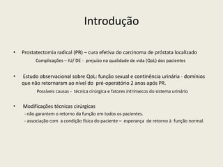 Introdução
• Prostatectomia radical (PR) – cura efetiva do carcinoma de próstata localizado
Complicações – IU/ DE - prejuízo na qualidade de vida (QoL) dos pacientes
• Estudo observacional sobre QoL: função sexual e continência urinária - domínios
que não retornaram ao nível do pré-operatório 2 anos após PR.
Possíveis causas - técnica cirúrgica e fatores intrínsecos do sistema urinário
• Modificações técnicas cirúrgicas
- não garantem o retorno da função em todos os pacientes.
- associação com a condição física do paciente – esperança de retorno à função normal.
 