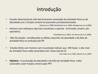 Introdução
• Estudos observacionais não demonstraram associação da atividade física ou da
obesidade com a função urinária em pacientes prostatectomizados.
(Sanda et al, 2008; Mulholland et al, 2006; Montgomery et al,2006)
• Homens com sobrepeso são mais suscetíveis a reportar má função urinária pós
operatória.
(Freedland et al, 2005; van Roemund et al, 2009)
• Não há estudos considerando os efeitos conjuntos da obesidade e da falta de
atividade física na evolução pós PR.
• Estudos feitos com homens sem Ca próstata indicam que IMC baixo e alto nível
de atividade física estão associados com baixa taxa de IU.
(Van Oyen et al, 2002; Kikushi et al, 2007)
• Hipótese - A associação da obesidade e da falta de atividade física estão
associadas à pior função urinária após PR?
 