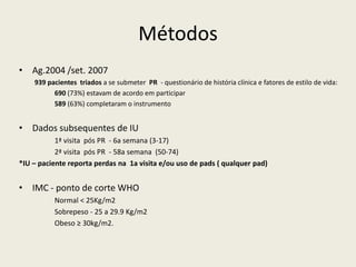 Métodos
• Ag.2004 /set. 2007
939 pacientes triados a se submeter PR - questionário de história clínica e fatores de estilo de vida:
690 (73%) estavam de acordo em participar
589 (63%) completaram o instrumento
• Dados subsequentes de IU
1ª visita pós PR - 6a semana (3-17)
2ª visita pós PR - 58a semana (50-74)
*IU – paciente reporta perdas na 1a visita e/ou uso de pads ( qualquer pad)
• IMC - ponto de corte WHO
Normal < 25Kg/m2
Sobrepeso - 25 a 29.9 Kg/m2
Obeso ≥ 30kg/m2.
 