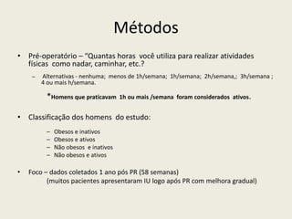 Métodos
• Pré-operatório – “Quantas horas você utiliza para realizar atividades
físicas como nadar, caminhar, etc.?
– Alternativas - nenhuma; menos de 1h/semana; 1h/semana; 2h/semana,; 3h/semana ;
4 ou mais h/semana.
*Homens que praticavam 1h ou mais /semana foram considerados ativos.
• Classificação dos homens do estudo:
– Obesos e inativos
– Obesos e ativos
– Não obesos e inativos
– Não obesos e ativos
• Foco – dados coletados 1 ano pós PR (58 semanas)
(muitos pacientes apresentaram IU logo após PR com melhora gradual)
 