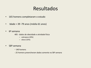 Resultados
• 165 homens completaram o estudo
• Idade = 39 -79 anos (média 61 anos)
• 6ª semana
405 - dados de obesidade e atividade física
– sobrepeso (49%)
– obeso (32%)
• 58ª semana
- 140 homens
- 25 homens preencheram dados somente na 58ª semana
 