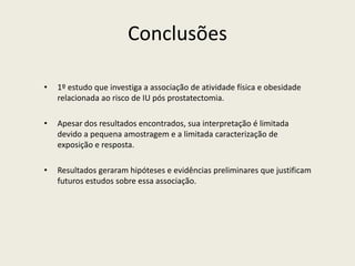 Conclusões
• 1º estudo que investiga a associação de atividade física e obesidade
relacionada ao risco de IU pós prostatectomia.
• Apesar dos resultados encontrados, sua interpretação é limitada
devido a pequena amostragem e a limitada caracterização de
exposição e resposta.
• Resultados geraram hipóteses e evidências preliminares que justificam
futuros estudos sobre essa associação.
 