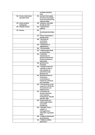 resultado obstétrico
                                 e/ou
24) Fatores relacionados   23)   perinatal (interrupção
    à gravidez atual:            prematura da gestação,
                                 morte fetal intrauterina,
                                 síndrome Hellp,
25) Ganho ponderal         24)   eclâmpsia, internação
    inadequado;                  da mãe em UTI);
26) Infecção urinária;     25)   • Abortamento
                                 habitual;
27) Anemia.                26)   •
                                 Esterilidade/infertilidad
                                 e.
                           27)   Fatores relacionados à
                                 gravidez atual:
                           28)   • Restrição do
                                 crescimento
                                 intrauterino;
                           29)   • Polidrâmnio ou
                                 oligoidrâmnio;
                           30)   • Gemelaridade;
                           31) • Malformações fetais
                               ou arritmia fetal;
                           32) • Distúrbios
                               hipertensivos da
                               gestação (hipertensão
                               crônica preexistente,
                               hipertensão
                           33) gestacional ou
                               transitória
                           34) • Infecção urinária de
                               repetição ou dois ou
                               mais episódios de
                               pielonefrite (toda
                               gestante com
                           35) pielonefrite deve ser
                               inicialmente
                               encaminhada ao
                               hospital de referência,
                               para avaliação);
                           36) • Anemia grave ou não
                               responsiva a 30-60 dias
                               de tratamento com
                               sulfato ferroso;
                           37) • Portadoras de
                               doenças infecciosas
                               como hepatites,
                               toxoplasmose, infecção
                               pelo HIV, sífilis
                           38) terciária (USG com
                               malformação fetal) e
                               outras DSTs
                               (condiloma);
                           39) • Infecções como a
                               rubéola e a
                               citomegalovirose
                               adquiridas na gestação
                               atual;
                           40) • Evidência laboratorial
                               de proteinúria;
                           41) • Diabetes mellitus
                               gestacional;
 