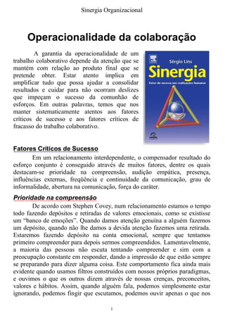 Sinergia Organizacional



     Operacionalidade da colaboração
        A garantia da operacionalidade de um
trabalho colaborativo depende da atenção que se
mantém com relação ao produto final que se
pretende obter. Estar atento implica em
amplificar tudo que possa ajudar a consolidar
resultados e cuidar para não ocorram deslizes
que impeçam o sucesso da comunhão de
esforços. Em outras palavras, temos que nos
manter sistematicamente atentos aos fatores
críticos de sucesso e aos fatores críticos de
fracasso do trabalho colaborativo.


Fatores Críticos de Sucesso
       Em um relacionamento interdependente, o compensador resultado do
esforço conjunto é conseguido através de muitos fatores, dentre os quais
destacam-se prioridade na compreensão, audição empática, presença,
influências externas, freqüência e continuidade da comunicação, grau de
informalidade, abertura na comunicação, força do caráter.
Prioridade na compreensão
       De acordo com Stephen Covey, num relacionamento estamos o tempo
todo fazendo depósitos e retiradas de valores emocionais, como se existisse
um “banco de emoções”. Quando damos atenção genuína a alguém fazemos
um depósito, quando não lhe damos a devida atenção fazemos uma retirada.
Estaremos fazendo depósito na conta emocional, sempre que tentamos
primeiro compreender para depois sermos compreendidos. Lamentavelmente,
a maioria das pessoas não escuta tentando compreender e sim com a
preocupação constante em responder, dando a impressão de que estão sempre
se preparando para dizer alguma coisa. Este comportamento fica ainda mais
evidente quando usamos filtros construídos com nossos próprios paradigmas,
e ouvimos o que os outros dizem através de nossas crenças, preconceitos,
valores e hábitos. Assim, quando alguém fala, podemos simplesmente estar
ignorando, podemos fingir que escutamos, podemos ouvir apenas o que nos

                                     1
 