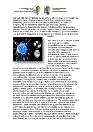 do ovócito (Os ovócitos ou oocistos, são células germinativas
femininas ou células sexuais femininas produzidas nos
ovários), permitindo a eliminação periódica, através da
vagina, do endométrio uterino (ou mucosa uterina).
Geralmente a fecundação ocorre 14 dias antes da próxima
menstruação. O início da menstruação, que ocorre, em média,
entre as idades de 12 e 13 anos nas meninas, para os homens,
é a primeira ejaculação, que ocorre em média aos 13 anos de
idade.
No século XXI, a idade média
em que as crianças,
especialmente as meninas,
atingem a puberdade é
menor em comparação com o
século IXX, quando a
puberdade ocorria por volta
dos 15 anos para as meninas
e 16 anos para os meninos.
Isto pode ser devido a uma
série de fatores, incluindo a
melhoria da nutrição,
resultando em rápido crescimento e desenvolvimento do corpo
sobre todos os aspectos, aumento de peso e deposição de
gordura ou a exposição a disruptores endócrinos (os
disruptores endócrinos são compostos por uma grande
variedade de classes químicas, incluindo hormônios,
substâncias vegetais, pesticidas, compostos usados na
indústria do plástico e em produtos de consumo e em outros
subprodutos e poluentes industriais. Alguns estão altamente
dispersos no ambiente. Alguns são poluentes orgânicos
persistentes (POP) e podem ser transportados a longas
distâncias, através de fronteiras nacionais e têm sido
encontrados em virtualmente todas as regiões do planeta.
Outros são rapidamente degradados no ambiente ou corpo
humano ou podem estar presentes por apenas pequenos
períodos de tempo.) como xenoestrogens (Xenoestrogens são
um tipo de xenohormônio que imita o estrogênio, hormônio
feminino. Eles podem ser compostos químicos naturais ou
sintéticos.), que às vezes pode ser devido ao consumo de
alimentos ou outros fatores ambientais. A puberdade que
começa mais cedo do que o habitual é conhecida como
puberdade precoce. Puberdade, que começa mais tarde do que
o habitual é conhecida como puberdade atrasada. Entre as
morfológicas mudanças no tamanho, forma, composição e

 
