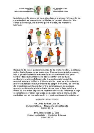 funcionamento do corpo na puberdade é o desenvolvimento de
características sexuais secundárias, o "preenchimento" do
corpo da criança, de menina para mulher, de menino a
homem.

Derivado do latim puberatum (idade da maturidade), a palavra
puberdade descreve as mudanças físicas à maturação sexual,
não o psicossocial de maturação e cultural denotada pelo
termo "desenvolvimento do adolescente" em cultura
ocidental, onde a adolescência é o período de transição
mental, desde a infância à idade adulta , que se sobrepõe em
muito do período da puberdade do corpo. Portanto, os limites
do crescimento infanto, juvenil e adolescente, se encerra
quando da fase da adolescência passa para a fase adulta, e
todos os detalhes orgânicos metabólicos estão maduros e seja
o complexo corporal incluindo os ósseos estão em fase não
evolutiva em se considerando o crescimento pondo-estatural.
AUTORES PROSPECTIVOS

Dr. João Santos Caio Jr.
Endocrinologia – Neuroendocrinologista
CRM 20611
Dra. Henriqueta V. Caio
Endocrinologista – Medicina Interna
CRM 28930

 
