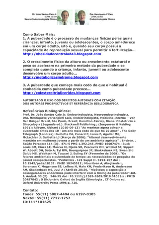 Como Saber Mais:
1. A puberdade é o processo de mudanças físicas pelas quais
crianças, infanto, juvenis ou adolescentes, o corpo amadurece
em um corpo adulto, isto é, quando seu corpo possui a
capacidade de reprodução sexual para permitir a fertilização...
http://obesidadecontrolada3.blogspot.com
2. O crescimento físico da altura ou crescimento estatural e
peso se aceleram na primeira metade da puberdade e se
completa quando a criança, infanto, juvenil ou adolescente
desenvolve um corpo adulto...
http://metabolicasindrome.blogspot.com
3. A puberdade que começa mais cedo do que o habitual é
conhecida como puberdade precoce...
http://colesteroltriglicerides.blogspot.com
AUTORIZADO O USO DOS DIREITOS AUTORAIS COM CITAÇÃO
DOS AUTORES PROSPECTIVOS ET REFERÊNCIA BIBLIOGRÁFICA.

Referências Bibliográficas:
Prof. Dr. João Santos Caio Jr, Endocrinologista, Neuroendocrinologista,
Dra. Henriqueta Verlangieri Caio, Endocrinologista, Medicina Interna – Van
Der Häägen Brazil, São Paulo, Brasil; Hamilton-Fairley, Diana. Obstetrícia e
Ginecologia (Segunda ed.). Blackwell Publishing.; (Jorgensen & Keiding
1991); Alleyne, Richard (2010-06-13) "As meninas agora atingir a
puberdade antes dos 10 - um ano mais cedo do que há 20 anos" . The Daily
Telegraph (Londres); Guillette EA, Conard C, Lares F, Aguilar MG,
McLachlan J, Guillette LJ (Março de 2006). "Altered desenvolvimento
mamário em mulheres jovens a partir de um ambiente agrícola" . Environ. .
Saúde Perspect 114 (3):. 471-5 PMC 1.392.245 .PMID 16507474 ; Buck
Louis GM, Cinza LE, Marcus M, Ojeda SR, Pescovitz OH, Witchel SF, Sippell
W, Abbott DH, Soto A, Tyl RW, Bourguignon JP, Skakkebaek NE, Swan SH,
Golub MS, Wabitsch M, Toppari J, Euling SY (Fevereiro de 2008). "Os
fatores ambientais e puberdade de tempo: as necessidades de pesquisa do
painel deespecialistas. "Pediatrics . 121 Suppl 3:. S192-207 doi :
10.1542/peds.1813E . PMID 18245512 ; Mouritsen A, Aksglaede L,
Sørensen K, Mogensen SS, Leffers H, Main KM, Frederiksen H, Andersson
AM, Skakkebaek NE, Juul A (Abril de 2010). "Hipótese: a exposição a
desreguladores endócrinos pode interferir com o timing da puberdade".Int.
J. Androl. 33 (2):. 346-59 doi : 10.1111/j.1365-2605.2010.01051.x . PMID
20487042 ; O Dicionário Oxford de Inglês Etimologia , CT Onions ed.
Oxford University Press 1996 p. 720.

Contato:
Fones: 55(11) 5087-4404 ou 6197-0305
Nextel: 55(11) 7717-1257
ID:111*101625

 