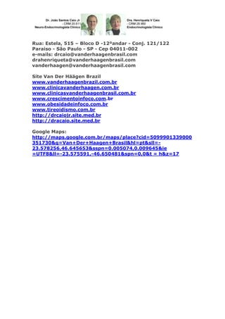 Rua: Estela, 515 – Bloco D -12ºandar - Conj. 121/122
Paraiso - São Paulo - SP - Cep 04011-002
e-mails: drcaio@vanderhaagenbrasil.com
drahenriqueta@vanderhaagenbrasil.com
vanderhaagen@vanderhaagenbrasil.com
Site Van Der Häägen Brazil
www.vanderhaagenbrazil.com.br
www.clinicavanderhaagen.com.br
www.clinicasvanderhaagenbrasil.com.br
www.crescimentoinfoco.com.br
www.obesidadeinfoco.com.br
www.tireoidismo.com.br
http://drcaiojr.site.med.br
http://dracaio.site.med.br
Google Maps:
http://maps.google.com.br/maps/place?cid=5099901339000
351730&q=Van+Der+Haagen+Brasil&hl=pt&sll=23.578256,46.645653&sspn=0.005074,0.009645&ie
=UTF8&ll=-23.575591,-46.650481&spn=0,0&t = h&z=17

 