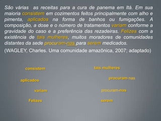São várias as receitas para a cura de panema em Itá. Em sua
maioria consistem em cozimentos feitos principalmente com alho e
pimenta, aplicados na forma de banhos ou fumigações. A
composição, a dose e o número de tratamentos variam conforme a
gravidade do caso e a preferência das rezadeiras. Felizes com a
existência de tais mulheres, muitos moradores de comunidades
distantes da sede procuram-nas para serem medicados.
(WAGLEY, Charles. Uma comunidade amazônica, 2007; adaptado)
consistem
aplicados
variam
Felizes
tais mulheres
procuram-nas
procuram-nas
serem
 