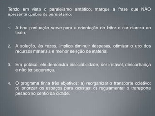 Tendo em vista o paralelismo sintático, marque a frase que NÃO
apresenta quebra de paralelismo.
1. A boa pontuação serve para a orientação do leitor e dar clareza ao
texto.
2. A solução, às vezes, implica diminuir despesas, otimizar o uso dos
recursos materiais e melhor seleção de material.
3. Em público, ele demonstra insociabilidade, ser irritável, desconfiança
e não ter segurança.
4. O programa tinha três objetivos: a) reorganizar o transporte coletivo;
b) priorizar os espaços para ciclistas; c) regulamentar o transporte
pesado no centro da cidade.
 