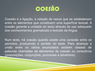 COESÃO
Coesão é a ligação, a relação de nexos que se estabelecem
entre os elementos que constituem uma superfície textual. A
coesão garante a unidade do texto através do uso adequado
dos conhecimentos gramaticais e lexicais da língua.
Num texto, há coesão quando existe uma conexão entre os
períodos, produzindo o sentido do texto. Para alcançar a
união entre os vários enunciados existem classes de
palavras chamadas de elementos de coesão ou conectivos
(preposições, conjunções, pronomes e advérbios).
 