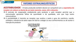 11
ACEITABILIDADE - O texto produzido também deverá ser compatível com a expectativa do
receptor em colocar-se diante de um texto coerente, coeso, útil e relevante.
 O contrato de cooperação estabelecido pelo produtor e pelo receptor permite que a
comunicação apresente falhas de quantidade e de qualidade, sem que haja vazios
comunicativos.
 A aceitabilidade é inerente ao receptor, que analisa e avalia o grau de coerência, coesão,
utilidade e relevância do texto capaz de levá-lo a alargar os seus conhecimentos ou de aceitar a
intenção do produtor.
FATORES EXTRALINGUÍSTICOS
Disponível em: http://dukechargista.com.br/. Acesso em:4 maio 2020.
 