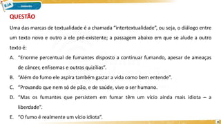 15
Uma das marcas de textualidade é a chamada “intertextualidade”, ou seja, o diálogo entre
um texto novo e outro a ele pré-existente; a passagem abaixo em que se alude a outro
texto é:
A. “Enorme percentual de fumantes disposto a continuar fumando, apesar de ameaças
de câncer, enfisemas e outras quizílias”.
B. “Além do fumo ele aspira também gastar a vida como bem entende”.
C. “Provando que nem só de pão, e de saúde, vive o ser humano.
D. “Mas os fumantes que persistem em fumar têm um vício ainda mais idiota – a
liberdade”.
E. “O fumo é realmente um vício idiota”.
QUESTÃO
 