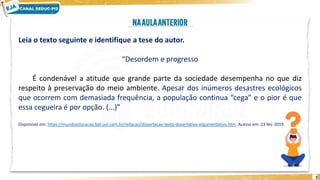 2
Leia o texto seguinte e identifique a tese do autor.
“Desordem e progresso
É condenável a atitude que grande parte da sociedade desempenha no que diz
respeito à preservação do meio ambiente. Apesar dos inúmeros desastres ecológicos
que ocorrem com demasiada frequência, a população continua “cega” e o pior é que
essa cegueira é por opção. (...)”
Disponível em: https://mundoeducacao.bol.uol.com.br/redacao/dissertacao-texto-dissertativo-argumentativo.htm. Acesso em: 23 fev. 2019.
 
