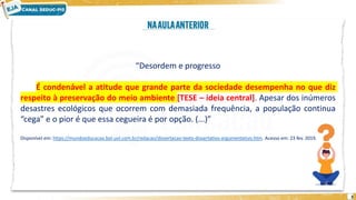 3
“Desordem e progresso
É condenável a atitude que grande parte da sociedade desempenha no que diz
respeito à preservação do meio ambiente [TESE – ideia central]. Apesar dos inúmeros
desastres ecológicos que ocorrem com demasiada frequência, a população continua
“cega” e o pior é que essa cegueira é por opção. (...)”
Disponível em: https://mundoeducacao.bol.uol.com.br/redacao/dissertacao-texto-dissertativo-argumentativo.htm. Acesso em: 23 fev. 2019.
 